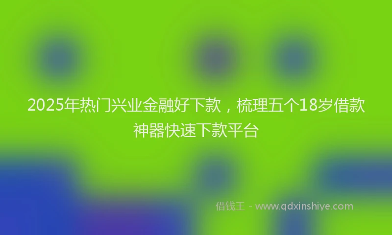 2025年热门兴业金融好下款，梳理五个18岁借款神器快速下款平台