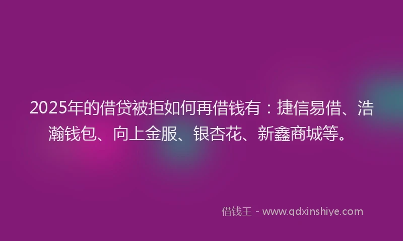 2025年的借贷被拒如何再借钱有：捷信易借、浩瀚钱包、向上金服、银杏花、新鑫商城等。