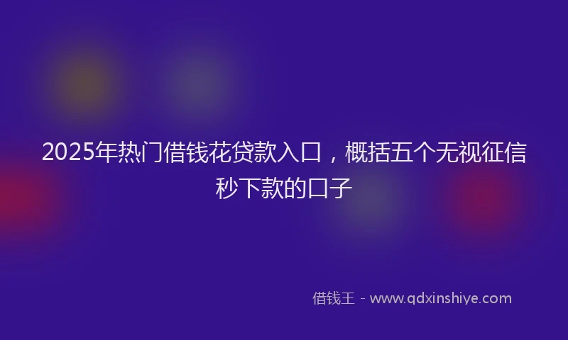 2025年热门借钱花贷款入口，概括五个无视征信秒下款的口子