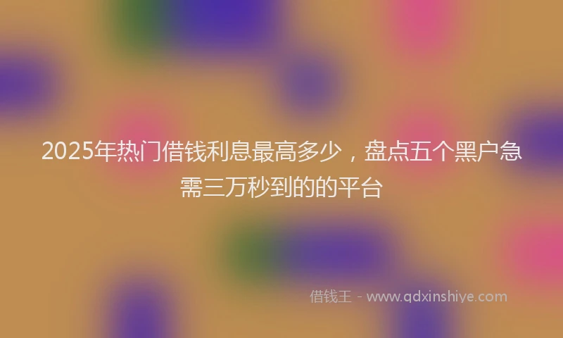 2025年热门借钱利息最高多少，盘点五个黑户急需三万秒到的的平台