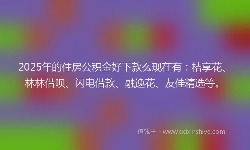 2025年的住房公积金好下款么现在有：桔享花、林林借呗、闪电借款、融逸花、友佳精选等。
