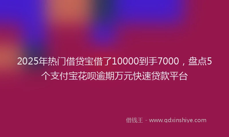 2025年热门借贷宝借了10000到手7000，盘点5个支付宝花呗逾期万元快速贷款平台