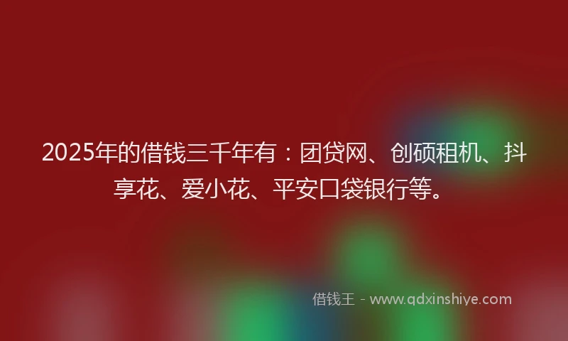 2025年的借钱三千年有：团贷网、创硕租机、抖享花、爱小花、平安口袋银行等。
