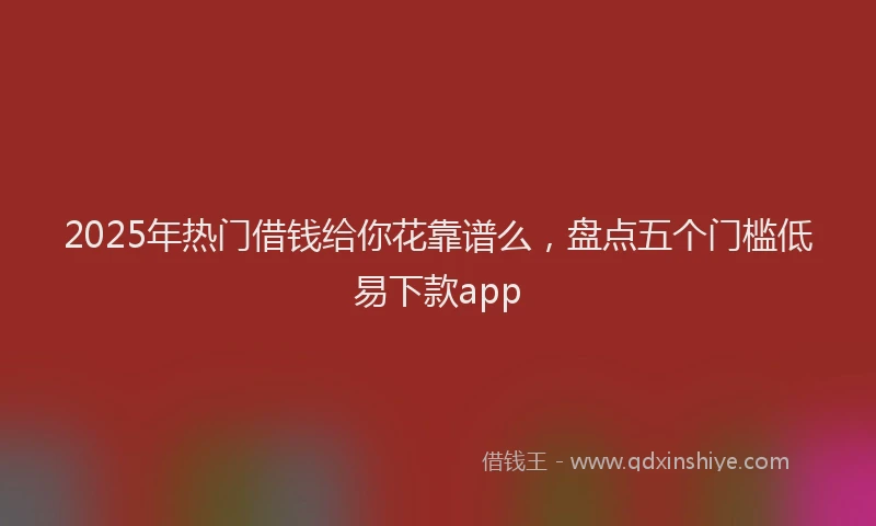 2025年热门借钱给你花靠谱么，盘点五个门槛低易下款app