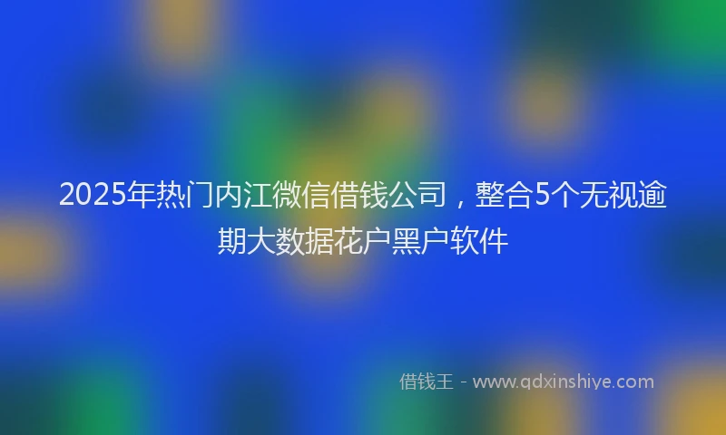 2025年热门内江微信借钱公司，整合5个无视逾期大数据花户黑户软件