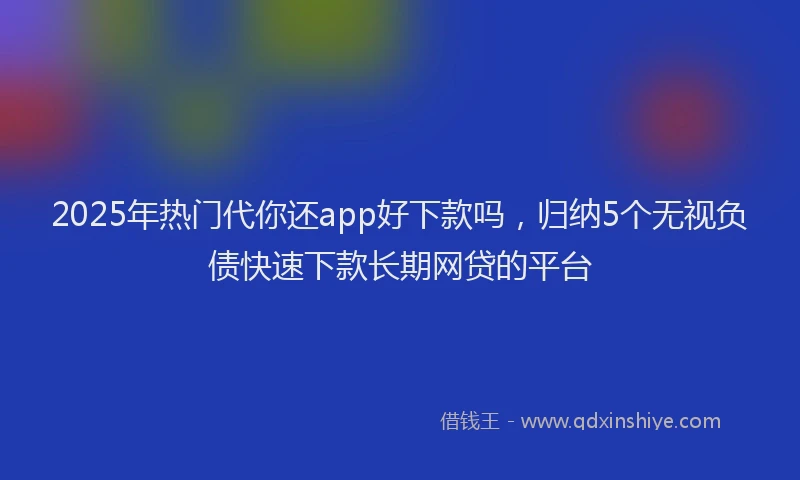 2025年热门代你还app好下款吗，归纳5个无视负债快速下款长期网贷的平台