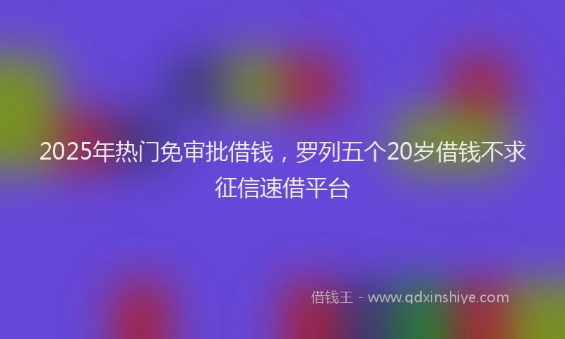 2025年热门免审批借钱，罗列五个20岁借钱不求征信速借平台