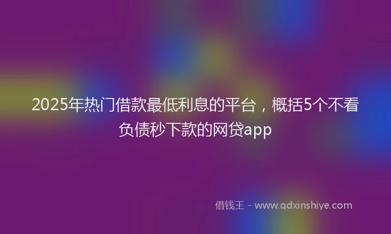 2025年热门借款最低利息的平台，概括5个不看负债秒下款的网贷app