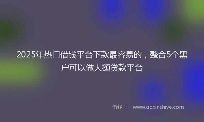2025年热门借钱平台下款最容易的，整合5个黑户可以做大额贷款平台