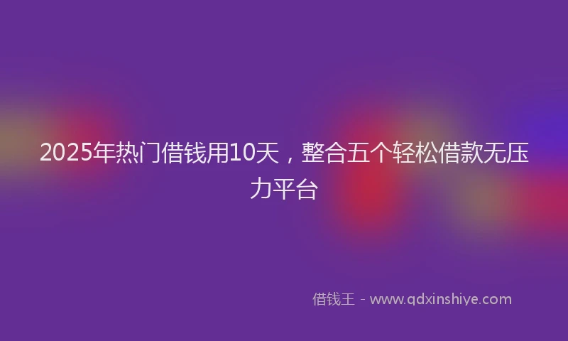2025年热门借钱用10天，整合五个轻松借款无压力平台