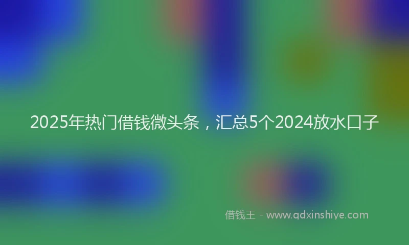 2025年热门借钱微头条，汇总5个2024放水口子
