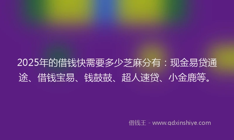 2025年的借钱快需要多少芝麻分有：现金易贷通途、借钱宝易、钱鼓鼓、超人速贷、小金鹿等。
