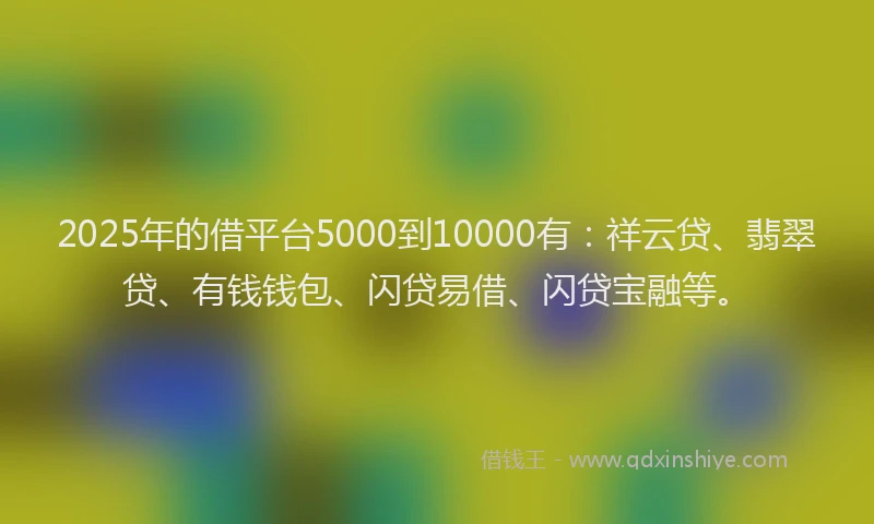 2025年的借平台5000到10000有：祥云贷、翡翠贷、有钱钱包、闪贷易借、闪贷宝融等。