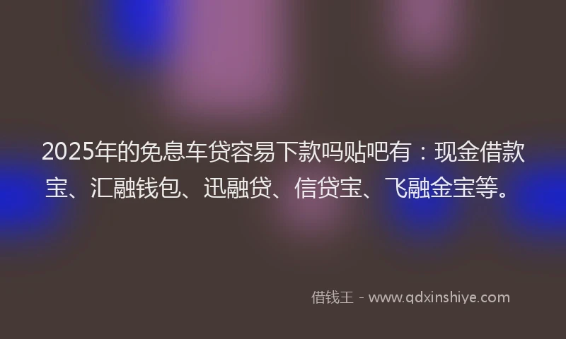 2025年的免息车贷容易下款吗贴吧有：现金借款宝、汇融钱包、迅融贷、信贷宝、飞融金宝等。