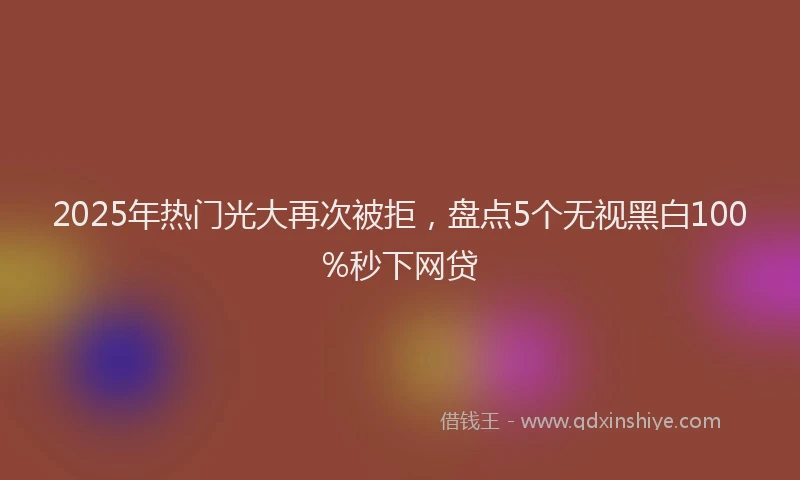 2025年热门光大再次被拒，盘点5个无视黑白100%秒下网贷