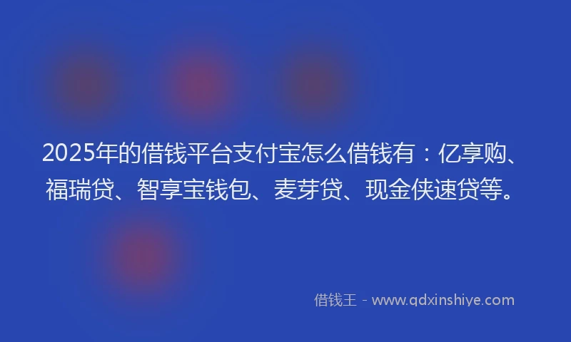 2025年的借钱平台支付宝怎么借钱有：亿享购、福瑞贷、智享宝钱包、麦芽贷、现金侠速贷等。