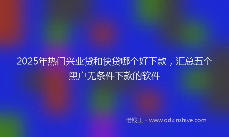 2025年热门兴业贷和快贷哪个好下款，汇总五个黑户无条件下款的软件