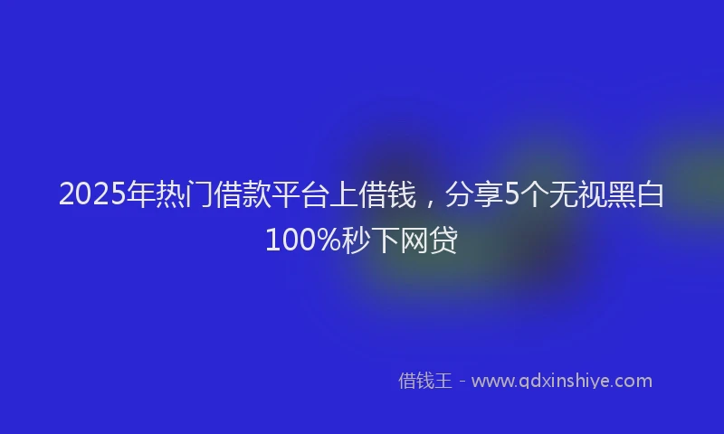2025年热门借款平台上借钱，分享5个无视黑白100%秒下网贷