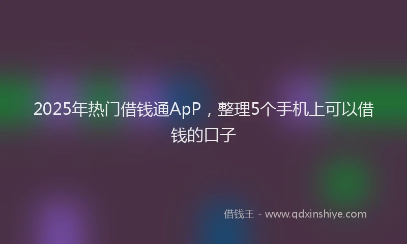 2025年热门借钱通ApP，整理5个手机上可以借钱的口子