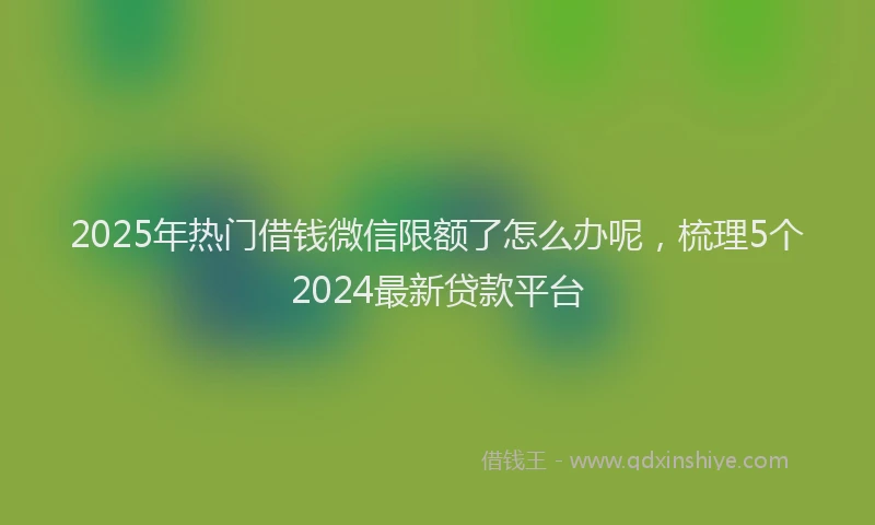2025年热门借钱微信限额了怎么办呢，梳理5个2024最新贷款平台