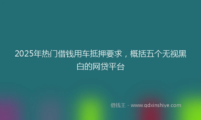 2025年热门借钱用车抵押要求，概括五个无视黑白的网贷平台