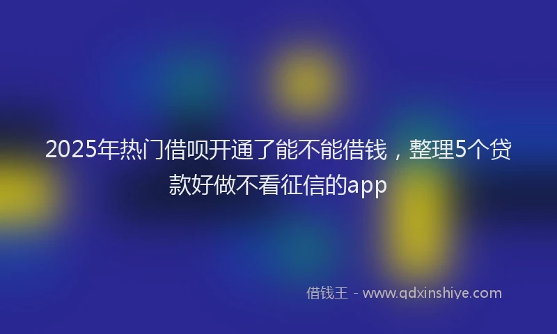 2025年热门借呗开通了能不能借钱，整理5个贷款好做不看征信的app