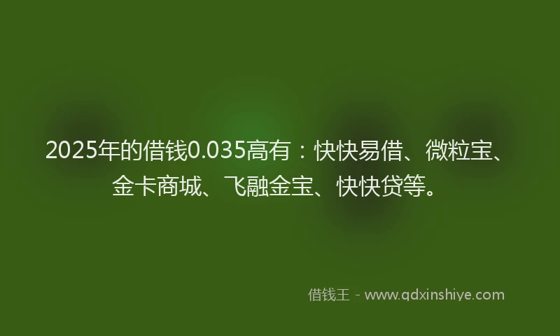 2025年的借钱0.035高有：快快易借、微粒宝、金卡商城、飞融金宝、快快贷等。
