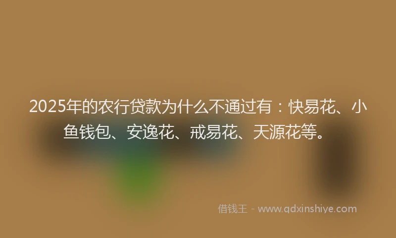 2025年的农行贷款为什么不通过有：快易花、小鱼钱包、安逸花、戒易花、天源花等。