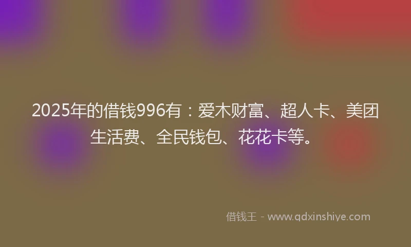 2025年的借钱996有：爱木财富、超人卡、美团生活费、全民钱包、花花卡等。