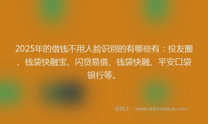 2025年的借钱不用人脸识别的有哪些有：投友圈、钱袋快融宝、闪贷易借、钱袋快融、平安口袋银行等。