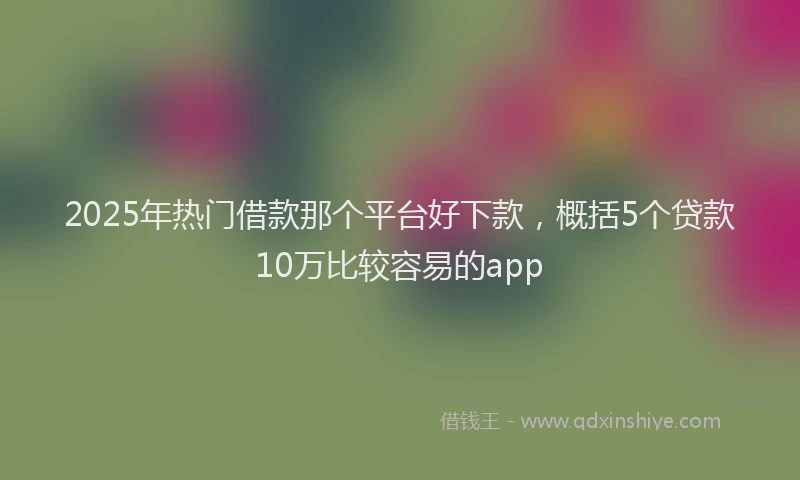 2025年热门借款那个平台好下款，概括5个贷款10万比较容易的app