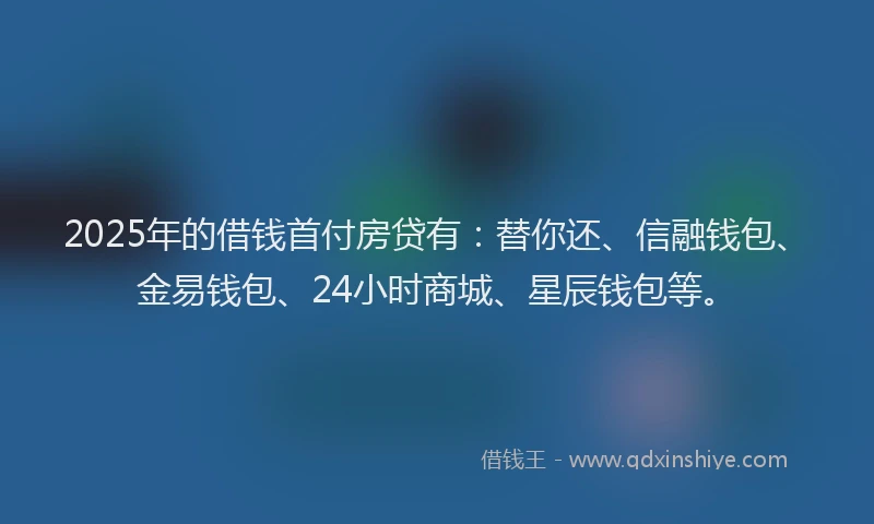 2025年的借钱首付房贷有：替你还、信融钱包、金易钱包、24小时商城、星辰钱包等。