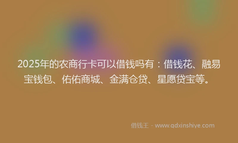 2025年的农商行卡可以借钱吗有：借钱花、融易宝钱包、佑佑商城、金满仓贷、星愿贷宝等。