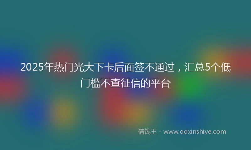 2025年热门光大下卡后面签不通过，汇总5个低门槛不查征信的平台