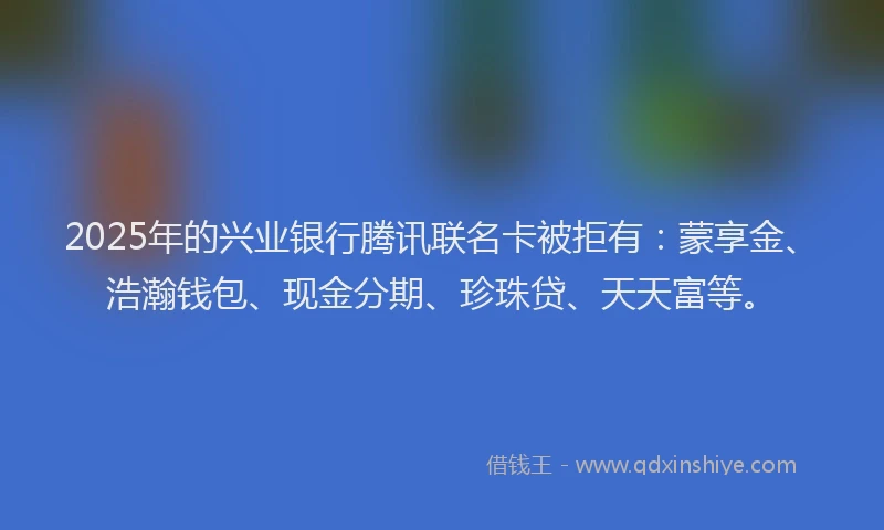 2025年的兴业银行腾讯联名卡被拒有：蒙享金、浩瀚钱包、现金分期、珍珠贷、天天富等。