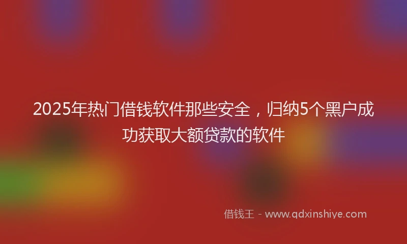 2025年热门借钱软件那些安全，归纳5个黑户成功获取大额贷款的软件