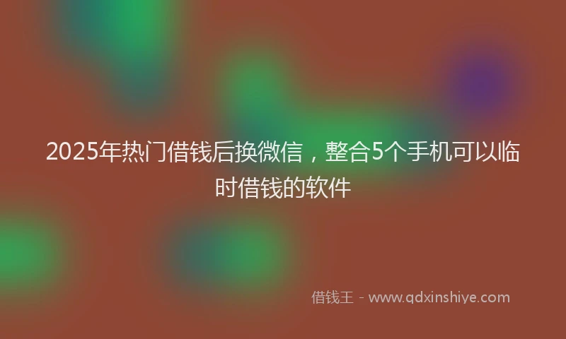 2025年热门借钱后换微信，整合5个手机可以临时借钱的软件