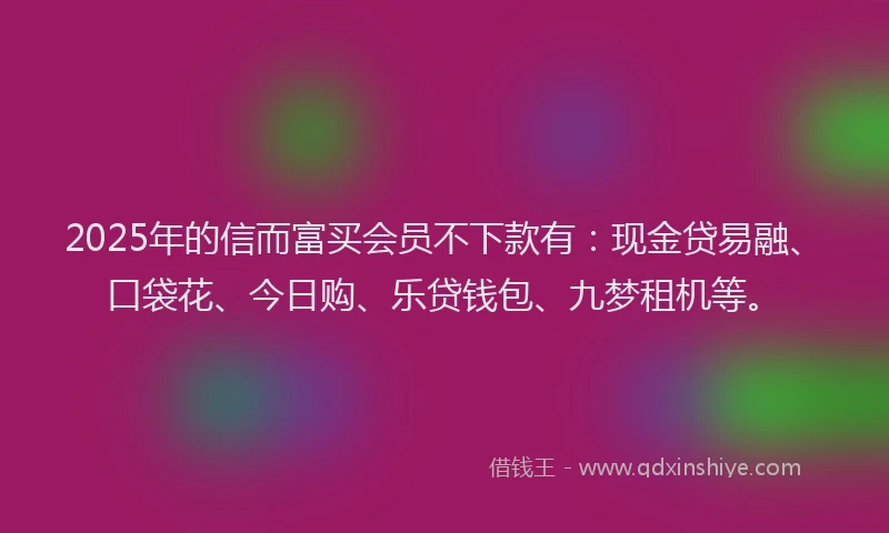2025年的信而富买会员不下款有：现金贷易融、口袋花、今日购、乐贷钱包、九梦租机等。