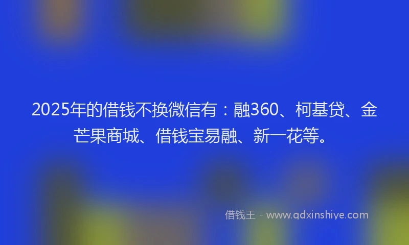 2025年的借钱不换微信有：融360、柯基贷、金芒果商城、借钱宝易融、新一花等。