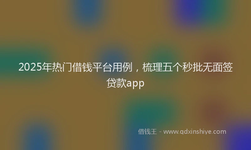 2025年热门借钱平台用例，梳理五个秒批无面签贷款app
