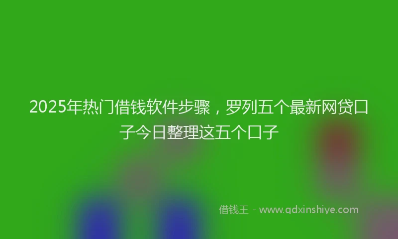 2025年热门借钱软件步骤，罗列五个最新网贷口子今日整理这五个口子