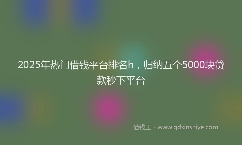 2025年热门借钱平台排名h，归纳五个5000块贷款秒下平台