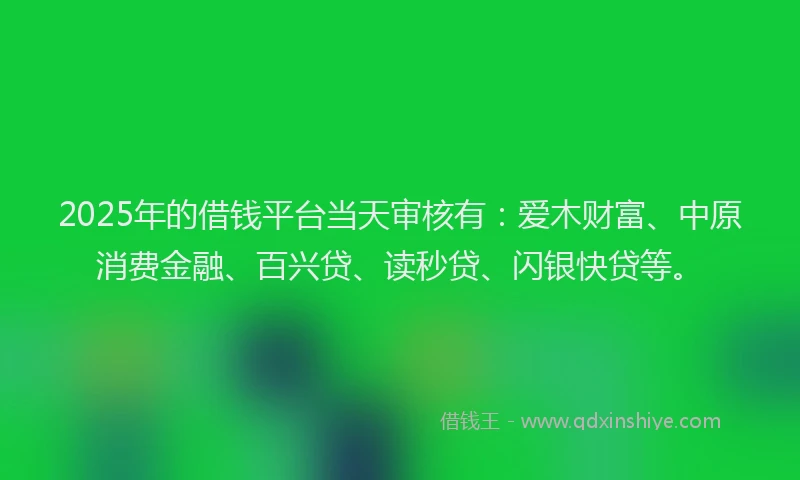2025年的借钱平台当天审核有：爱木财富、中原消费金融、百兴贷、读秒贷、闪银快贷等。
