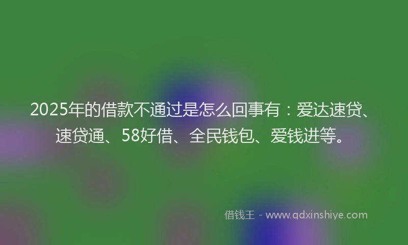 2025年的借款不通过是怎么回事有：爱达速贷、速贷通、58好借、全民钱包、爱钱进等。