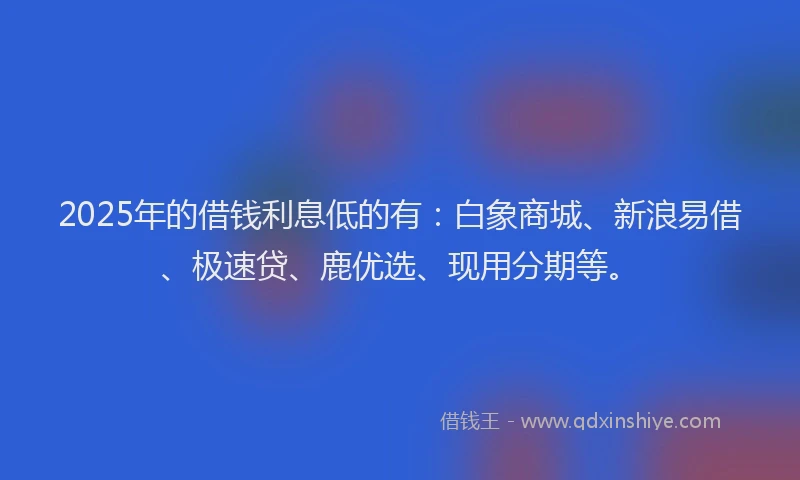 2025年的借钱利息低的有：白象商城、新浪易借、极速贷、鹿优选、现用分期等。