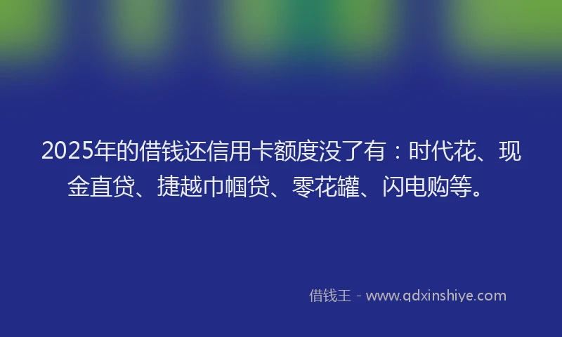 2025年的借钱还信用卡额度没了有：时代花、现金直贷、捷越巾帼贷、零花罐、闪电购等。