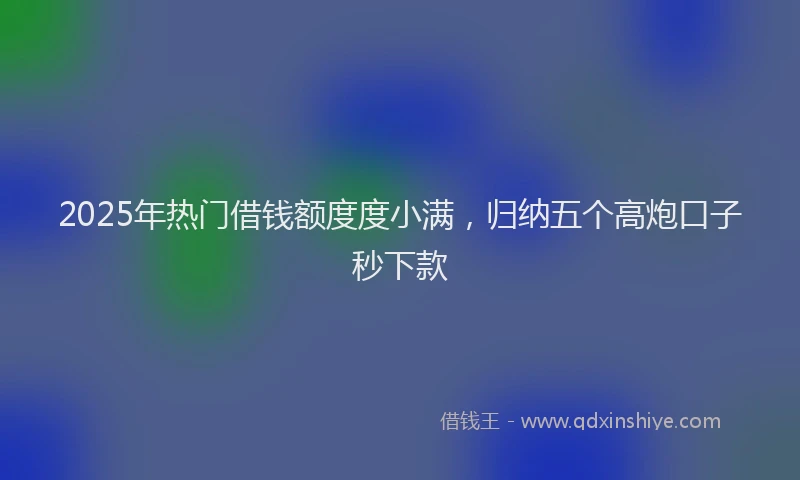 2025年热门借钱额度度小满，归纳五个高炮口子秒下款