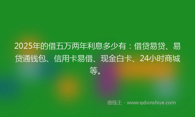 2025年的借五万两年利息多少有：借贷易贷、易贷通钱包、信用卡易借、现金白卡、24小时商城等。