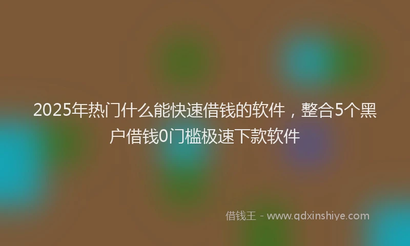2025年热门什么能快速借钱的软件，整合5个黑户借钱0门槛极速下款软件