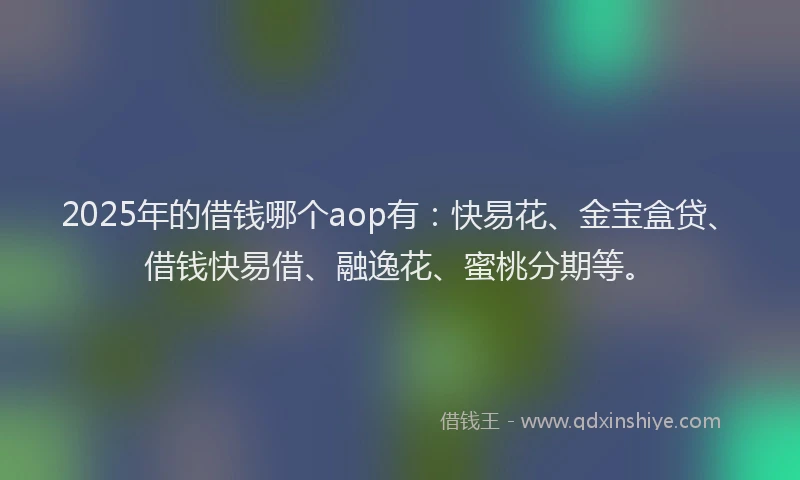 2025年的借钱哪个aop有：快易花、金宝盒贷、借钱快易借、融逸花、蜜桃分期等。